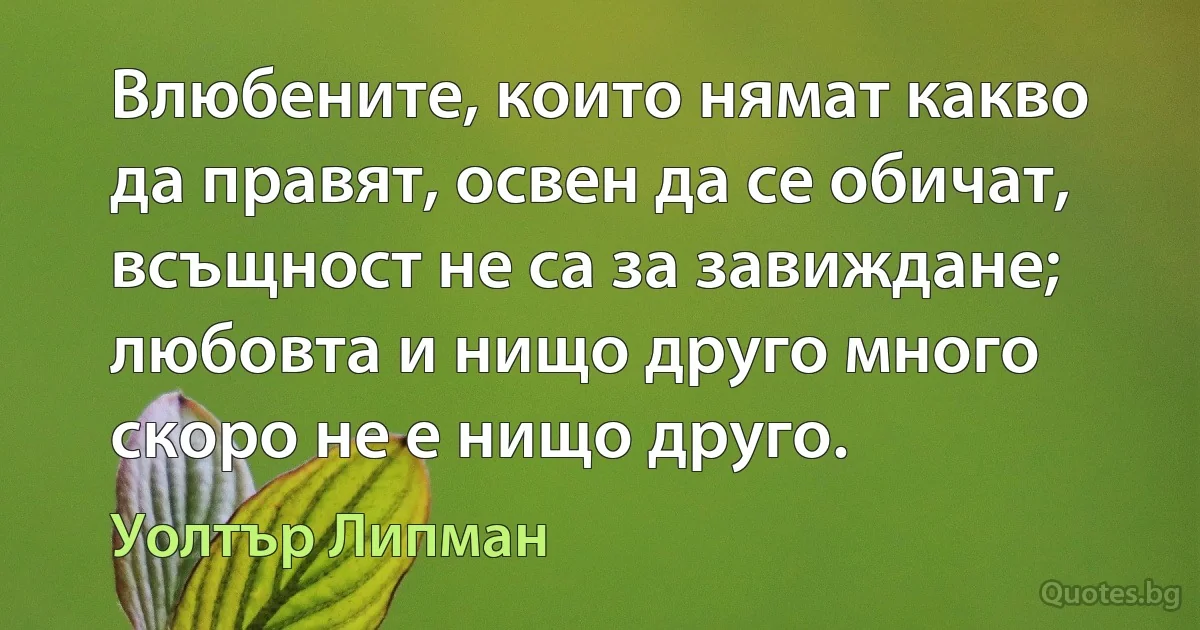 Влюбените, които нямат какво да правят, освен да се обичат, всъщност не са за завиждане; любовта и нищо друго много скоро не е нищо друго. (Уолтър Липман)