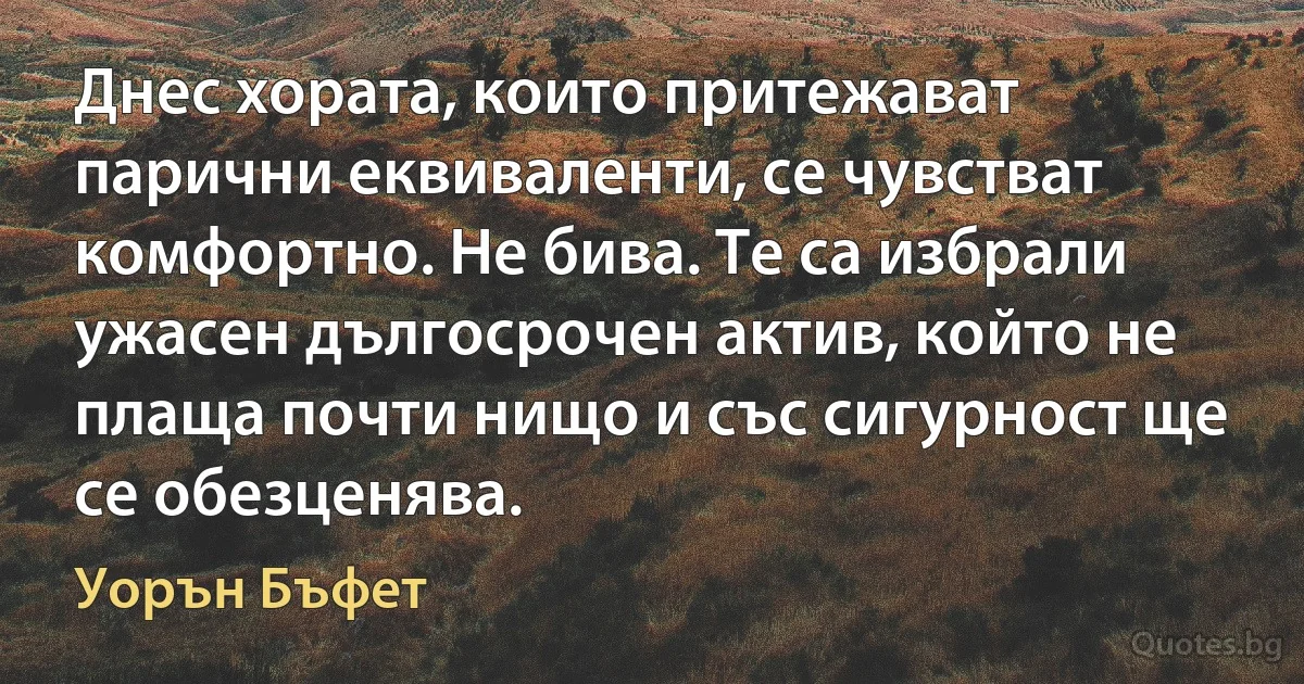 Днес хората, които притежават парични еквиваленти, се чувстват комфортно. Не бива. Те са избрали ужасен дългосрочен актив, който не плаща почти нищо и със сигурност ще се обезценява. (Уорън Бъфет)