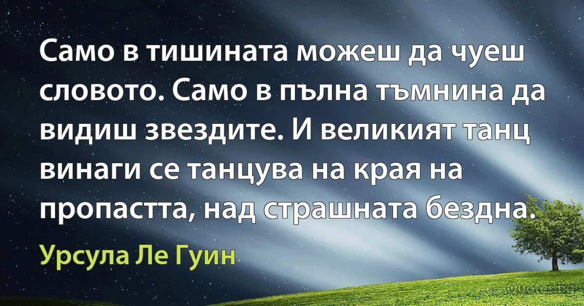 Само в тишината можеш да чуеш словото. Само в пълна тъмнина да видиш звездите. И великият танц винаги се танцува на края на пропастта, над страшната бездна. (Урсула Ле Гуин)