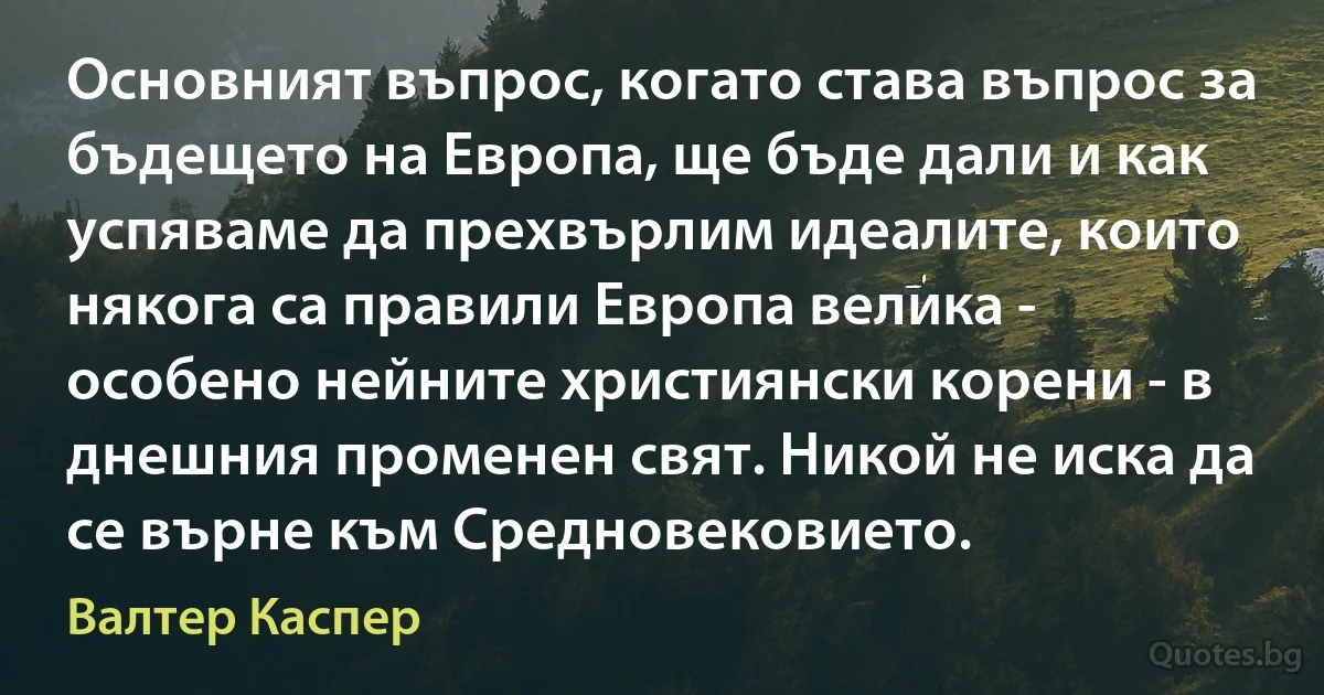 Основният въпрос, когато става въпрос за бъдещето на Европа, ще бъде дали и как успяваме да прехвърлим идеалите, които някога са правили Европа велика - особено нейните християнски корени - в днешния променен свят. Никой не иска да се върне към Средновековието. (Валтер Каспер)