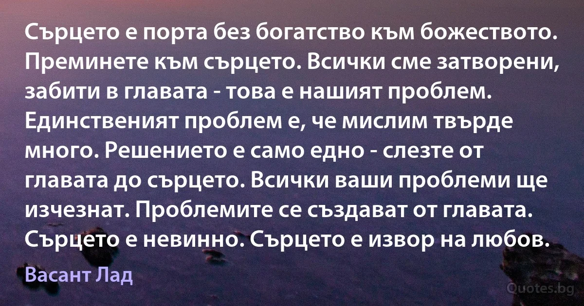 Сърцето е порта без богатство към божеството. Преминете към сърцето. Всички сме затворени, забити в главата - това е нашият проблем. Единственият проблем е, че мислим твърде много. Решението е само едно - слезте от главата до сърцето. Всички ваши проблеми ще изчезнат. Проблемите се създават от главата. Сърцето е невинно. Сърцето е извор на любов. (Васант Лад)