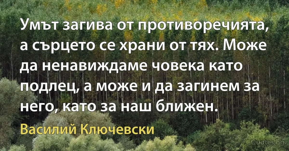 Умът загива от противоречията, а сърцето се храни от тях. Може да ненавиждаме човека като подлец, а може и да загинем за него, като за наш ближен. (Василий Ключевски)