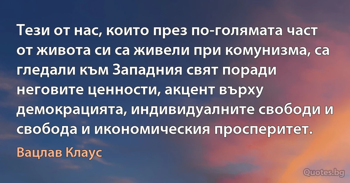 Тези от нас, които през по-голямата част от живота си са живели при комунизма, са гледали към Западния свят поради неговите ценности, акцент върху демокрацията, индивидуалните свободи и свобода и икономическия просперитет. (Вацлав Клаус)