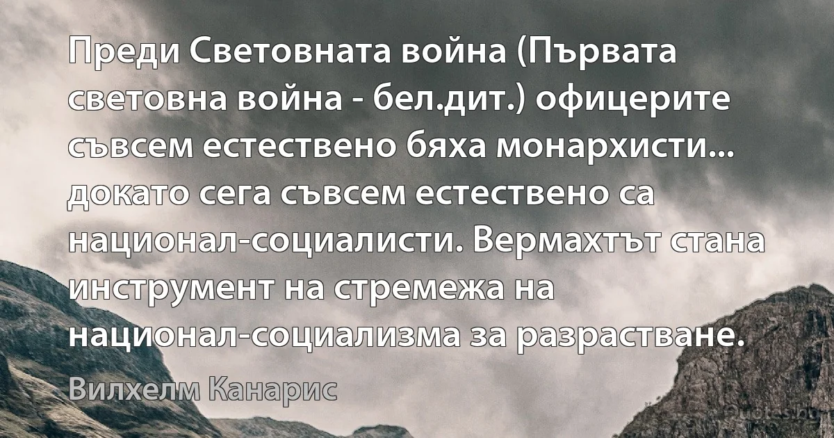 Преди Световната война (Първата световна война - бел.дит.) офицерите съвсем естествено бяха монархисти... докато сега съвсем естествено са национал-социалисти. Вермахтът стана инструмент на стремежа на национал-социализма за разрастване. (Вилхелм Канарис)