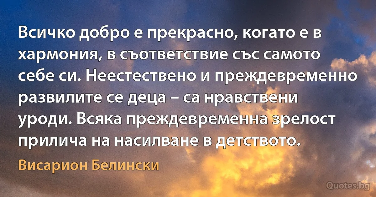 Всичко добро е прекрасно, когато е в хармония, в съответствие със самото себе си. Неестествено и преждевременно развилите се деца – са нравствени уроди. Всяка преждевременна зрелост прилича на насилване в детството. (Висарион Белински)