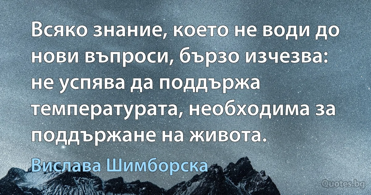 Всяко знание, което не води до нови въпроси, бързо изчезва: не успява да поддържа температурата, необходима за поддържане на живота. (Вислава Шимборска)