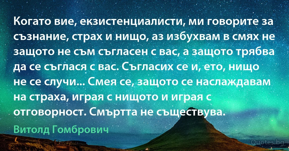 Когато вие, екзистенциалисти, ми говорите за съзнание, страх и нищо, аз избухвам в смях не защото не съм съгласен с вас, а защото трябва да се съглася с вас. Съгласих се и, ето, нищо не се случи... Смея се, защото се наслаждавам на страха, играя с нищото и играя с отговорност. Смъртта не съществува. (Витолд Гомбрович)