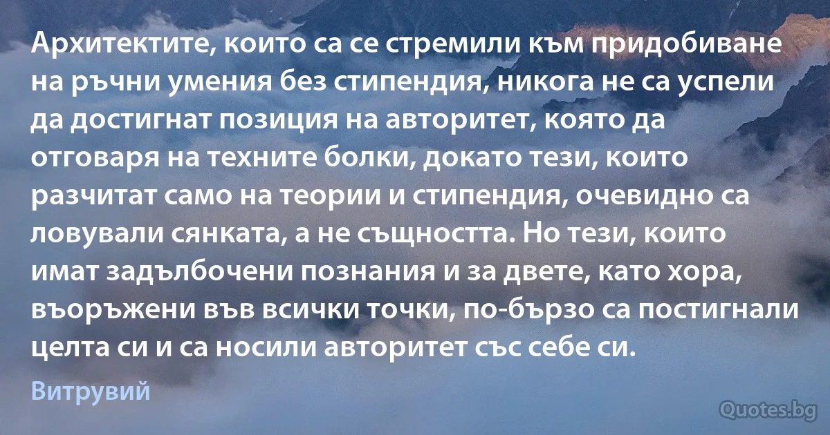 Архитектите, които са се стремили към придобиване на ръчни умения без стипендия, никога не са успели да достигнат позиция на авторитет, която да отговаря на техните болки, докато тези, които разчитат само на теории и стипендия, очевидно са ловували сянката, а не същността. Но тези, които имат задълбочени познания и за двете, като хора, въоръжени във всички точки, по-бързо са постигнали целта си и са носили авторитет със себе си. (Витрувий)