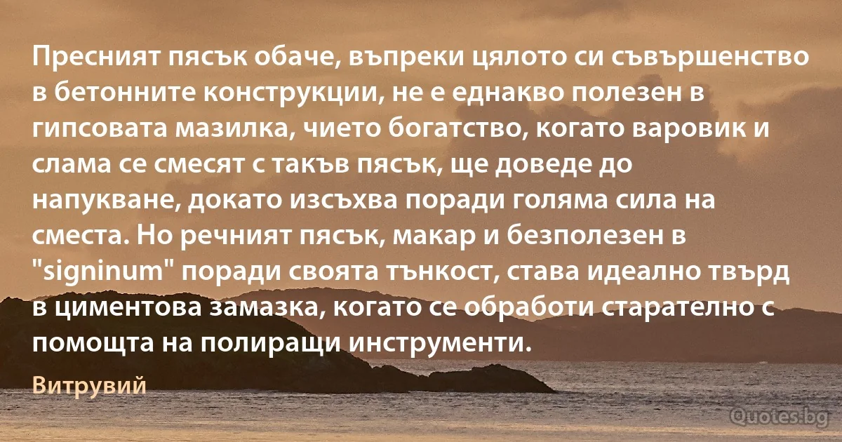 Пресният пясък обаче, въпреки цялото си съвършенство в бетонните конструкции, не е еднакво полезен в гипсовата мазилка, чието богатство, когато варовик и слама се смесят с такъв пясък, ще доведе до напукване, докато изсъхва поради голяма сила на сместа. Но речният пясък, макар и безполезен в "signinum" поради своята тънкост, става идеално твърд в циментова замазка, когато се обработи старателно с помощта на полиращи инструменти. (Витрувий)