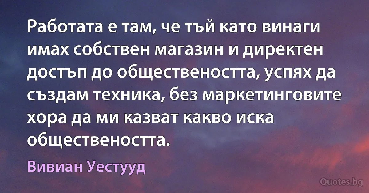 Работата е там, че тъй като винаги имах собствен магазин и директен достъп до обществеността, успях да създам техника, без маркетинговите хора да ми казват какво иска обществеността. (Вивиан Уестууд)