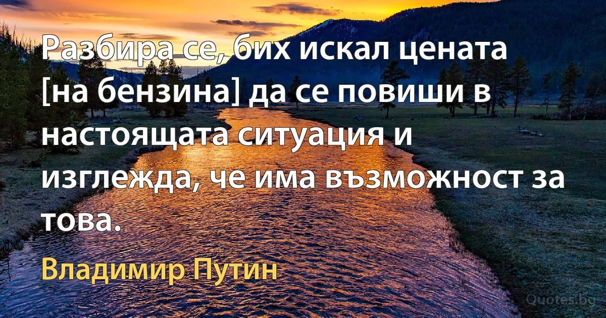 Разбира се, бих искал цената [на бензина] да се повиши в настоящата ситуация и изглежда, че има възможност за това. (Владимир Путин)