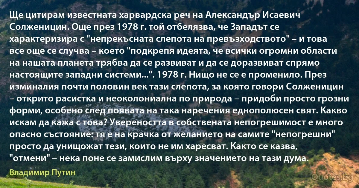 Ще цитирам известната харвардска реч на Александър Исаевич Солженицин. Още през 1978 г. той отбелязва, че Западът се характеризира с "непрекъсната слепота на превъзходството" – и това все още се случва – което "подкрепя идеята, че всички огромни области на нашата планета трябва да се развиват и да се доразвиват спрямо настоящите западни системи...". 1978 г. Нищо не се е променило. През изминалия почти половин век тази слепота, за която говори Солженицин – открито расистка и неоколониална по природа – придоби просто грозни форми, особено след появата на така наречения еднополюсен свят. Какво искам да кажа с това? Увереността в собствената непогрешимост е много опасно състояние: тя е на крачка от желанието на самите "непогрешни" просто да унищожат тези, които не им харесват. Както се казва, "отмени" – нека поне се замислим върху значението на тази дума. (Владимир Путин)