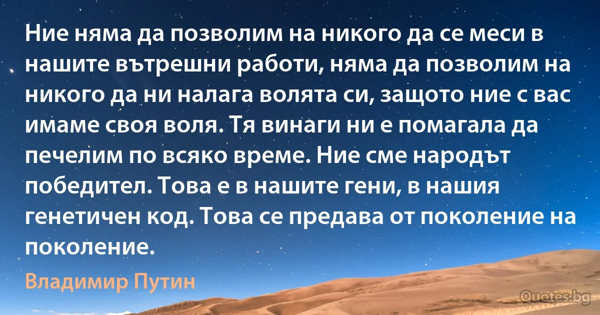 Ние няма да позволим на никого да се меси в нашите вътрешни работи, няма да позволим на никого да ни налага волята си, защото ние с вас имаме своя воля. Тя винаги ни е помагала да печелим по всяко време. Ние сме народът победител. Това е в нашите гени, в нашия генетичен код. Това се предава от поколение на поколение. (Владимир Путин)