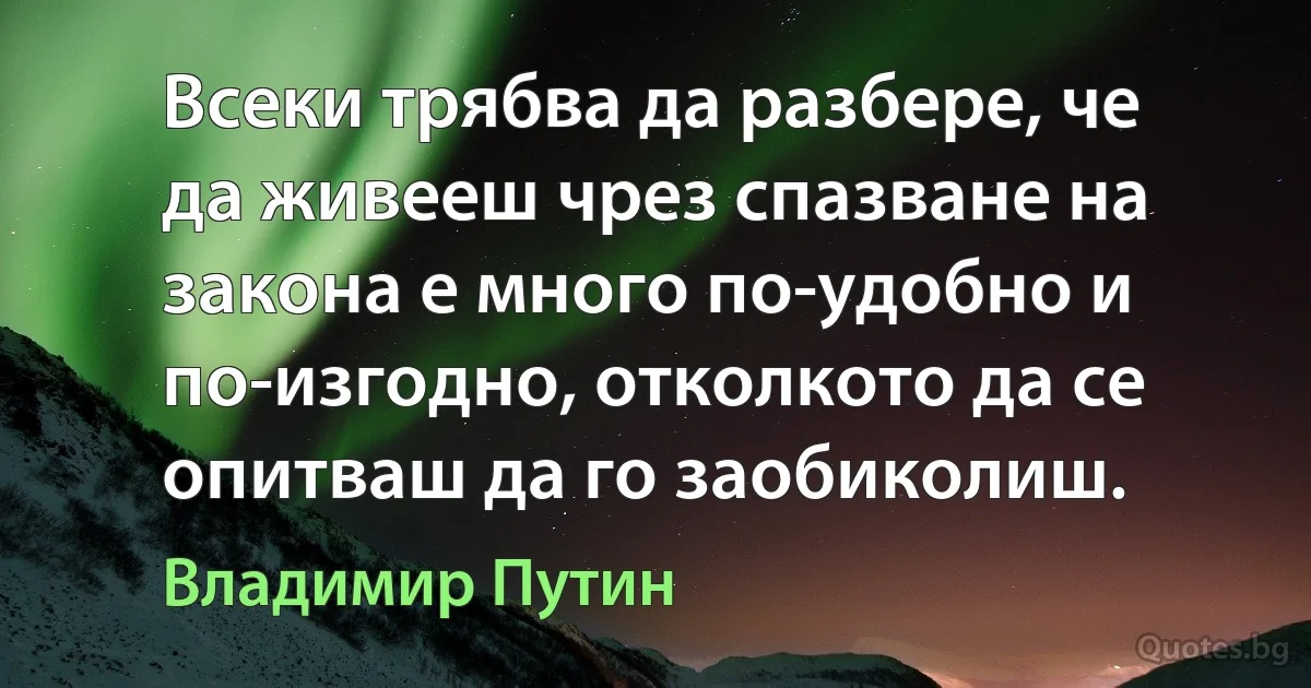 Всеки трябва да разбере, че да живееш чрез спазване на закона е много по-удобно и по-изгодно, отколкото да се опитваш да го заобиколиш. (Владимир Путин)