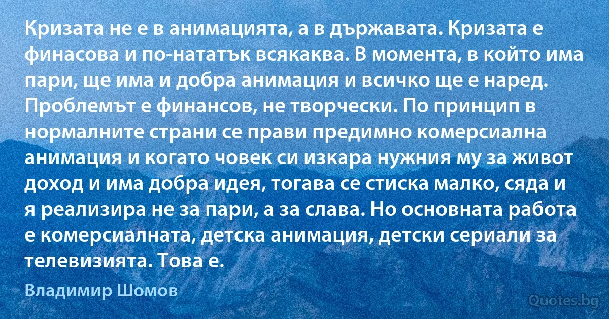 Кризата не е в анимацията, а в държавата. Кризата е финасова и по-нататък всякаква. В момента, в който има пари, ще има и добра анимация и всичко ще е наред. Проблемът е финансов, не творчески. По принцип в нормалните страни се прави предимно комерсиална анимация и когато човек си изкара нужния му за живот доход и има добра идея, тогава се стиска малко, сяда и я реализира не за пари, а за слава. Но основната работа е комерсиалната, детска анимация, детски сериали за телевизията. Това е. (Владимир Шомов)