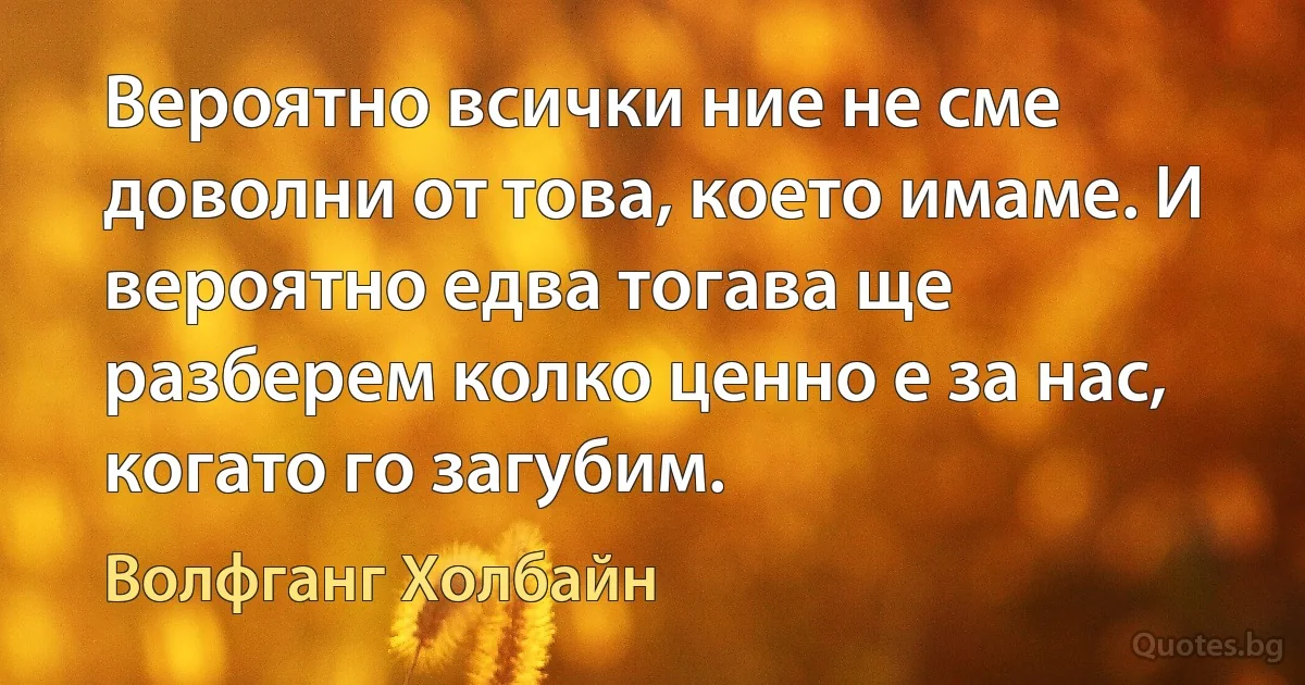 Вероятно всички ние не сме доволни от това, което имаме. И вероятно едва тогава ще разберем колко ценно е за нас, когато го загубим. (Волфганг Холбайн)