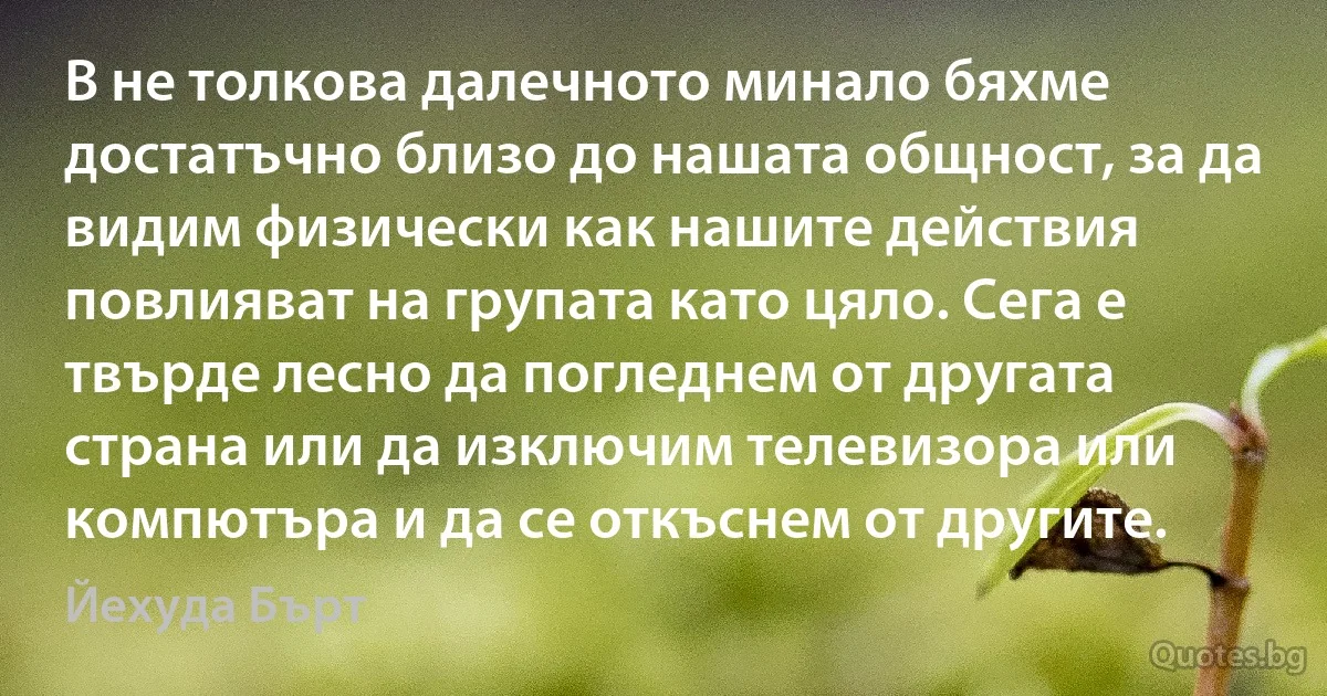 В не толкова далечното минало бяхме достатъчно близо до нашата общност, за да видим физически как нашите действия повлияват на групата като цяло. Сега е твърде лесно да погледнем от другата страна или да изключим телевизора или компютъра и да се откъснем от другите. (Йехуда Бърт)