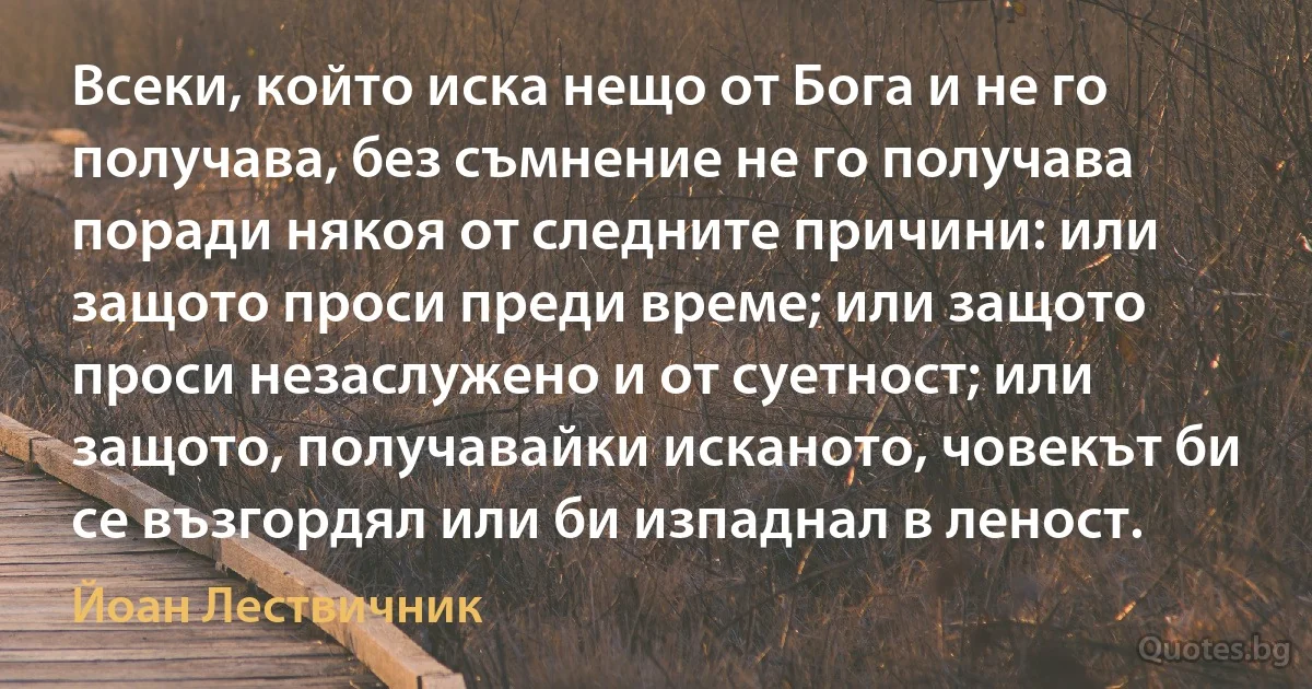 Всеки, който иска нещо от Бога и не го получава, без съмнение не го получава поради някоя от следните причини: или защото проси преди време; или защото проси незаслужено и от суетност; или защото, получавайки исканото, човекът би се възгордял или би изпаднал в леност. (Йоан Лествичник)