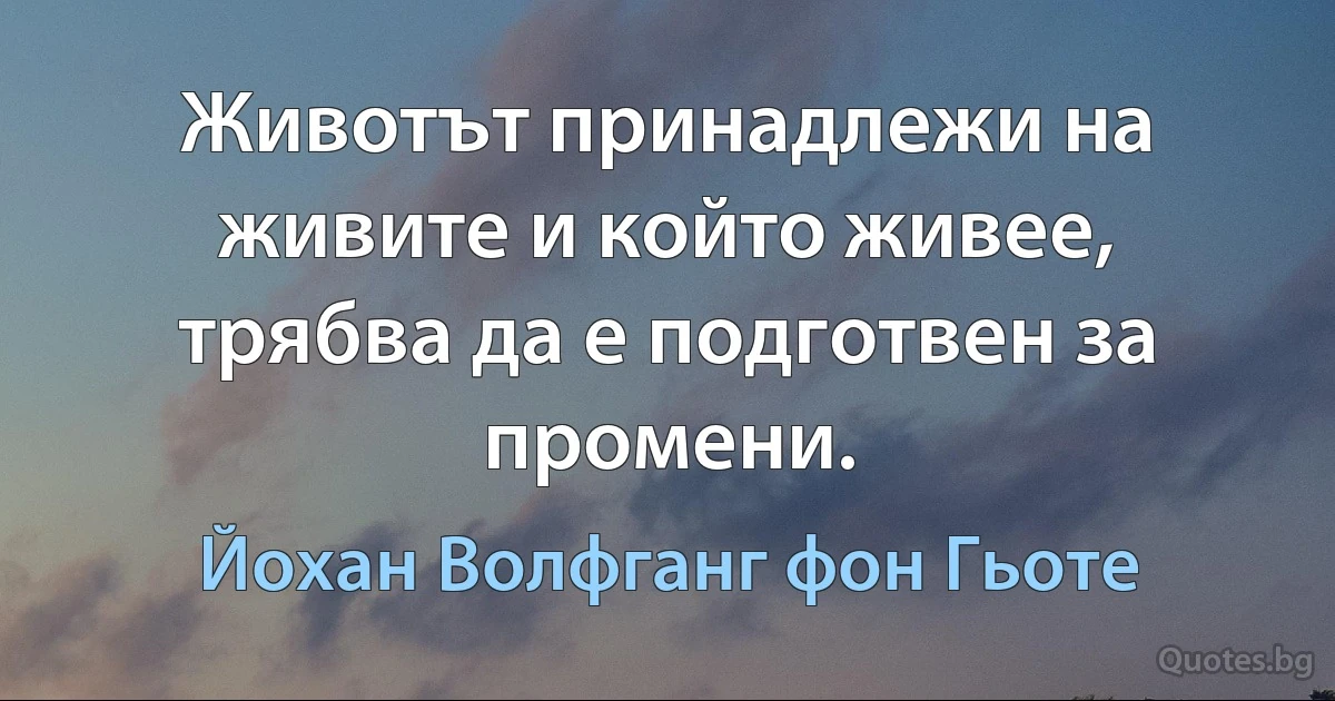 Животът принадлежи на живите и който живее, трябва да е подготвен за промени. (Йохан Волфганг фон Гьоте)