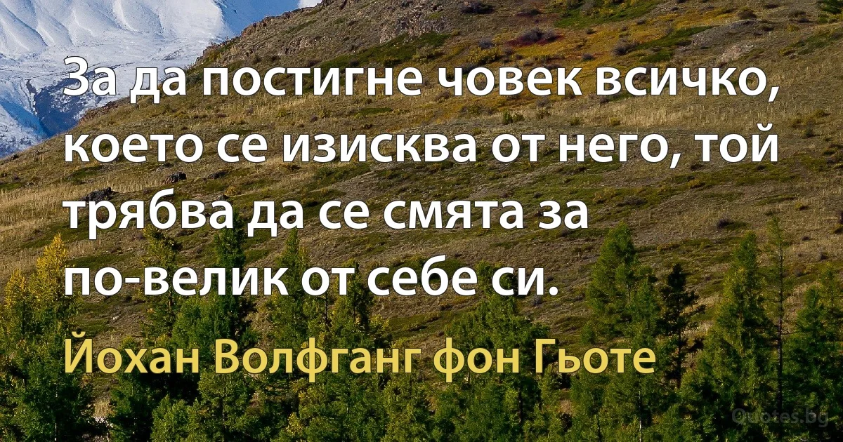 За да постигне човек всичко, което се изисква от него, той трябва да се смята за по-велик от себе си. (Йохан Волфганг фон Гьоте)