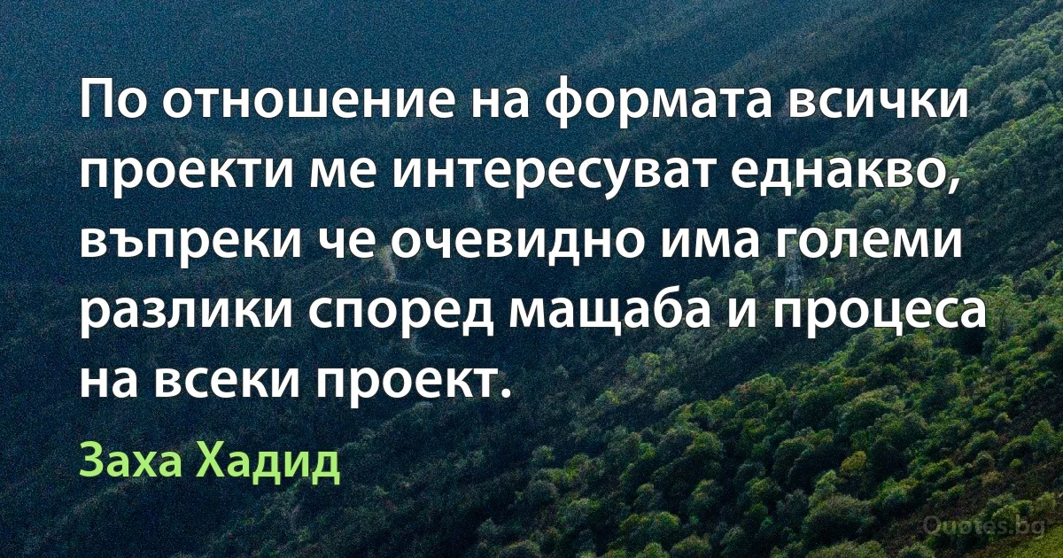 По отношение на формата всички проекти ме интересуват еднакво, въпреки че очевидно има големи разлики според мащаба и процеса на всеки проект. (Заха Хадид)