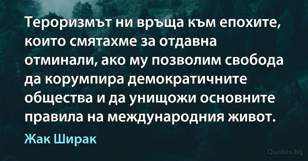 Тероризмът ни връща към епохите, които смятахме за отдавна отминали, ако му позволим свобода да корумпира демократичните общества и да унищожи основните правила на международния живот. (Жак Ширак)