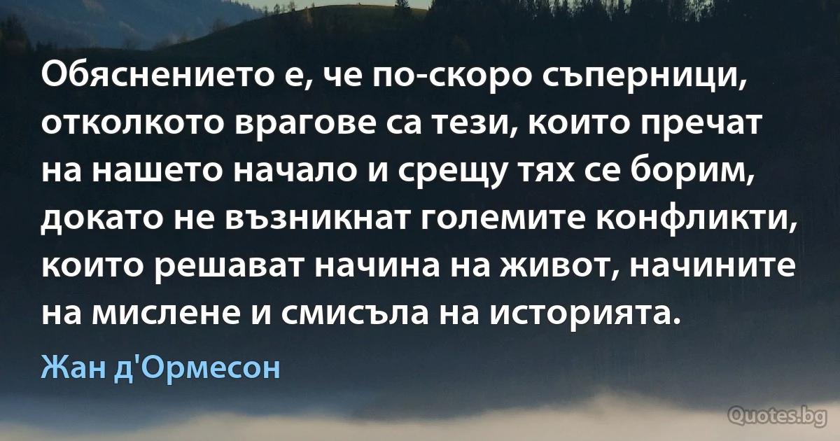 Обяснението е, че по-скоро съперници, отколкото врагове са тези, които пречат на нашето начало и срещу тях се борим, докато не възникнат големите конфликти, които решават начина на живот, начините на мислене и смисъла на историята. (Жан д'Ормесон)