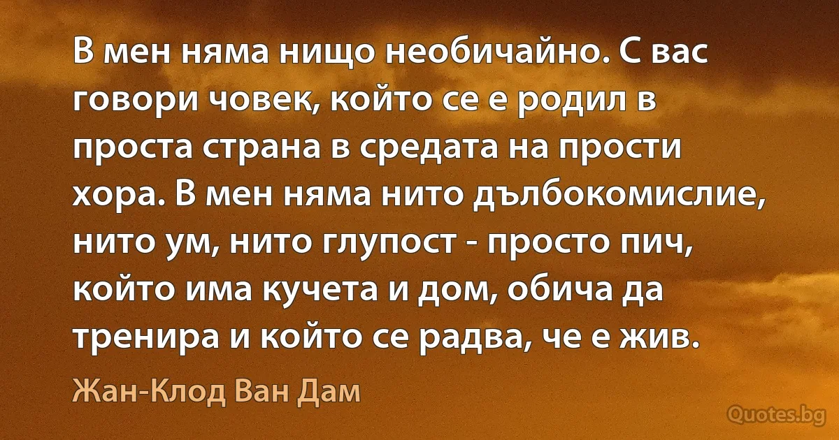 В мен няма нищо необичайно. С вас говори човек, който се е родил в проста страна в средата на прости хора. В мен няма нито дълбокомислие, нито ум, нито глупост - просто пич, който има кучета и дом, обича да тренира и който се радва, че е жив. (Жан-Клод Ван Дам)