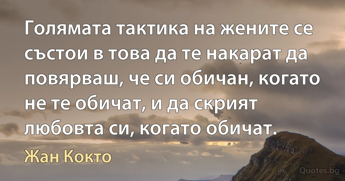 Голямата тактика на жените се състои в това да те накарат да повярваш, че си обичан, когато не те обичат, и да скрият любовта си, когато обичат. (Жан Кокто)