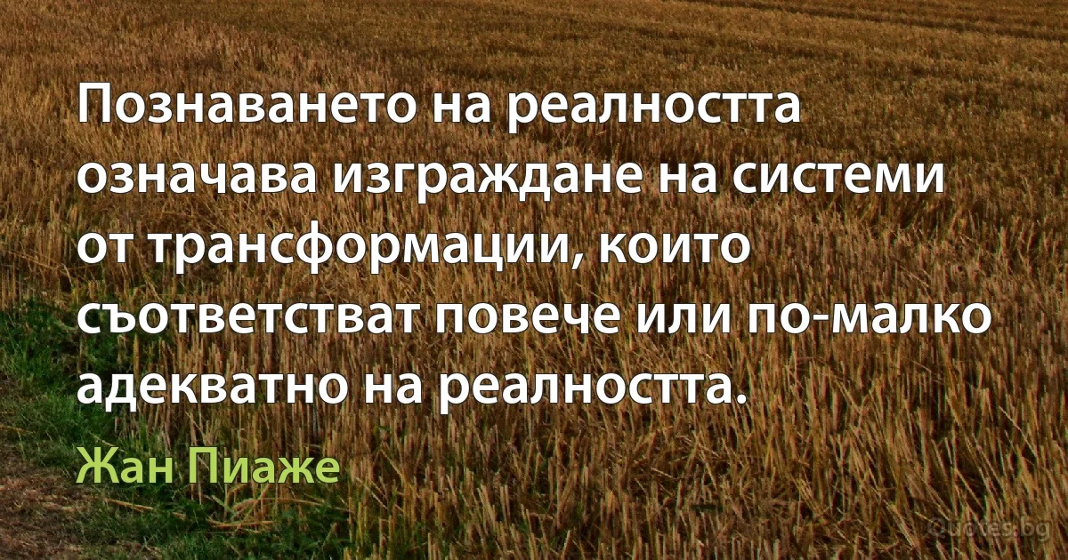 Познаването на реалността означава изграждане на системи от трансформации, които съответстват повече или по-малко адекватно на реалността. (Жан Пиаже)