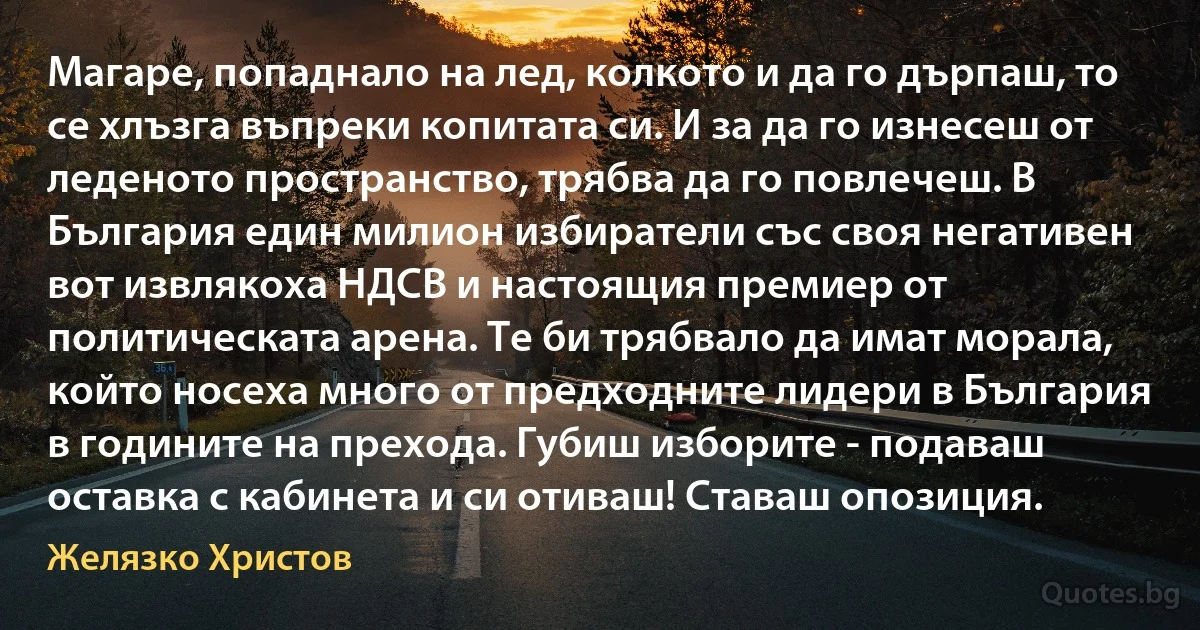 Магаре, попаднало на лед, колкото и да го дърпаш, то се хлъзга въпреки копитата си. И за да го изнесеш от леденото пространство, трябва да го повлечеш. В България един милион избиратели със своя негативен вот извлякоха НДСВ и настоящия премиер от политическата арена. Те би трябвало да имат морала, който носеха много от предходните лидери в България в годините на прехода. Губиш изборите - подаваш оставка с кабинета и си отиваш! Ставаш опозиция. (Желязко Христов)