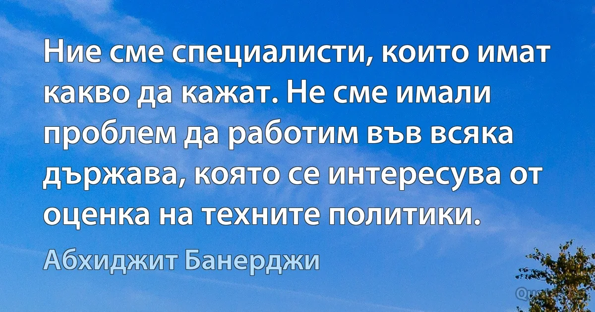 Ние сме специалисти, които имат какво да кажат. Не сме имали проблем да работим във всяка държава, която се интересува от оценка на техните политики. (Абхиджит Банерджи)