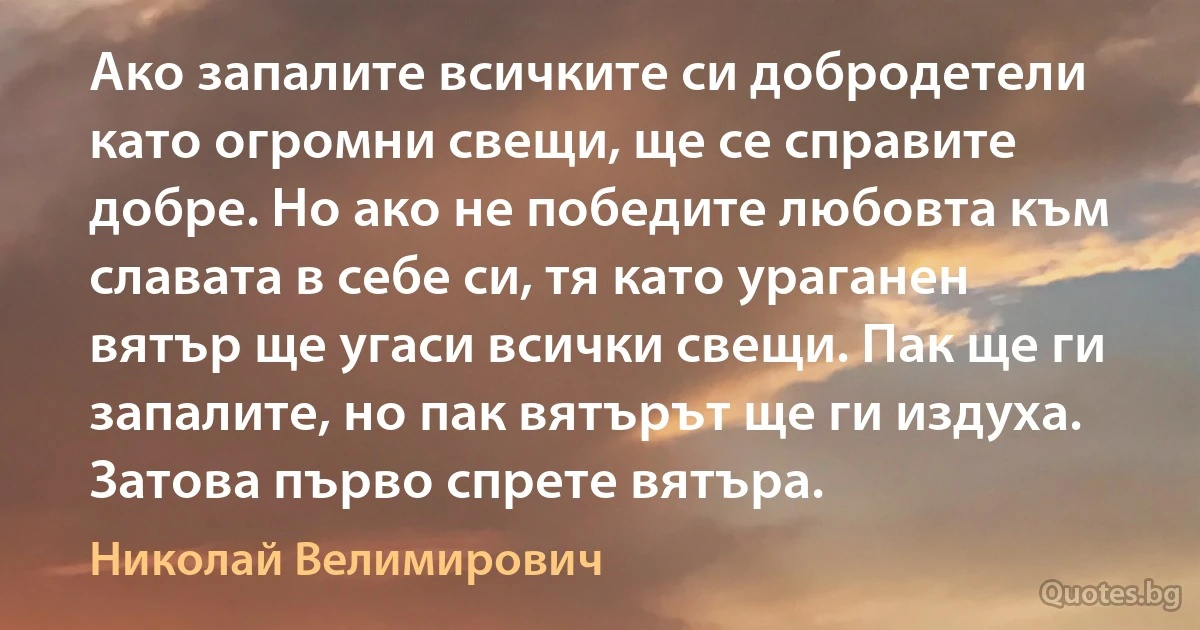 Ако запалите всичките си добродетели като огромни свещи, ще се справите добре. Но ако не победите любовта към славата в себе си, тя като ураганен вятър ще угаси всички свещи. Пак ще ги запалите, но пак вятърът ще ги издуха. Затова първо спрете вятъра. (Николай Велимирович)