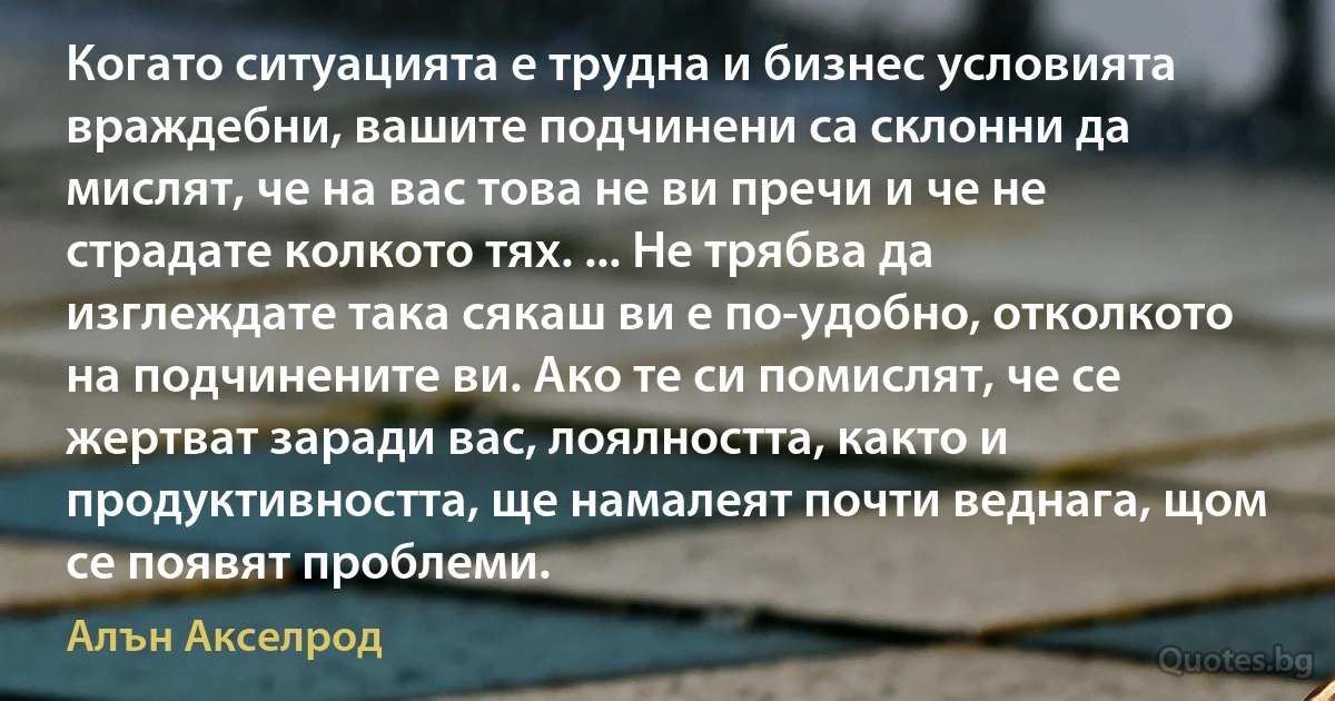 Когато ситуацията е трудна и бизнес условията враждебни, вашите подчинени са склонни да мислят, че на вас това не ви пречи и че не страдате колкото тях. ... Не трябва да изглеждате така сякаш ви е по-удобно, отколкото на подчинените ви. Ако те си помислят, че се жертват заради вас, лоялността, както и продуктивността, ще намалеят почти веднага, щом се появят проблеми. (Алън Акселрод)