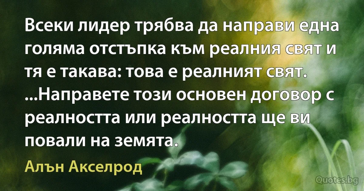 Всеки лидер трябва да направи една голяма отстъпка към реалния свят и тя е такава: това е реалният свят. ...Направете този основен договор с реалността или реалността ще ви повали на земята. (Алън Акселрод)