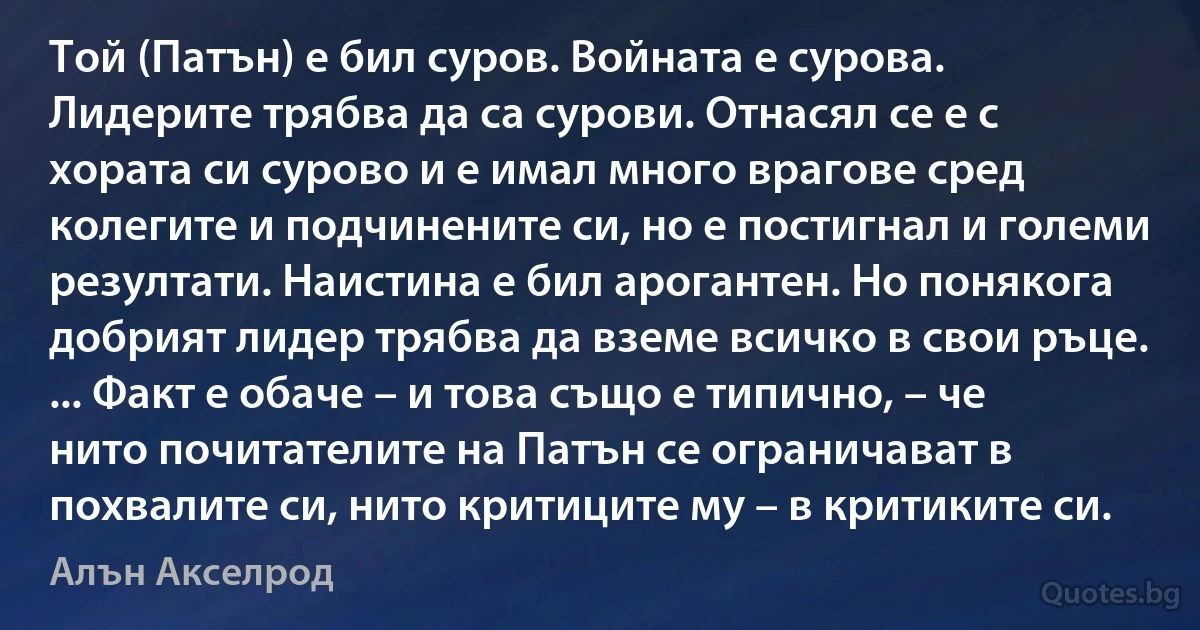 Той (Патън) е бил суров. Войната е сурова. Лидерите трябва да са сурови. Отнасял се е с хората си сурово и е имал много врагове сред колегите и подчинените си, но е постигнал и големи резултати. Наистина е бил арогантен. Но понякога добрият лидер трябва да вземе всичко в свои ръце. ... Факт е обаче – и това също е типично, – че нито почитателите на Патън се ограничават в похвалите си, нито критиците му – в критиките си. (Алън Акселрод)