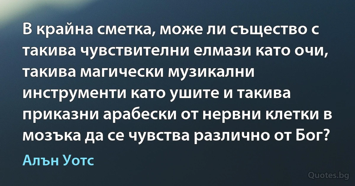 В крайна сметка, може ли същество с такива чувствителни елмази като очи, такива магически музикални инструменти като ушите и такива приказни арабески от нервни клетки в мозъка да се чувства различно от Бог? (Алън Уотс)