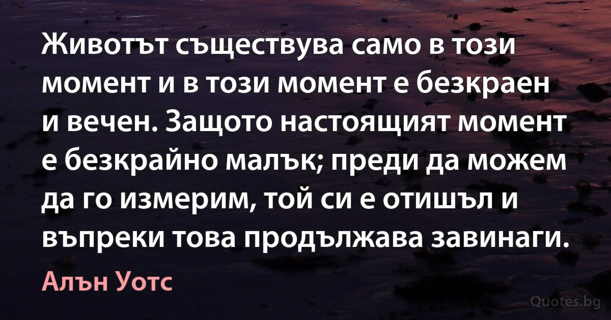 Животът съществува само в този момент и в този момент е безкраен и вечен. Защото настоящият момент е безкрайно малък; преди да можем да го измерим, той си е отишъл и въпреки това продължава завинаги. (Алън Уотс)