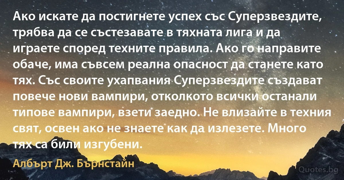 Ако искате да постигнете успех със Суперзвездите, трябва да се състезавате в тяхната лига и да играете според техните правила. Ако го направите обаче, има съвсем реална опасност да станете като тях. Със своите ухапвания Суперзвездите създават повече нови вампири, отколкото всички останали типове вампири, взети заедно. Не влизайте в техния свят, освен ако не знаете как да излезете. Много тях са били изгубени. (Албърт Дж. Бърнстайн)