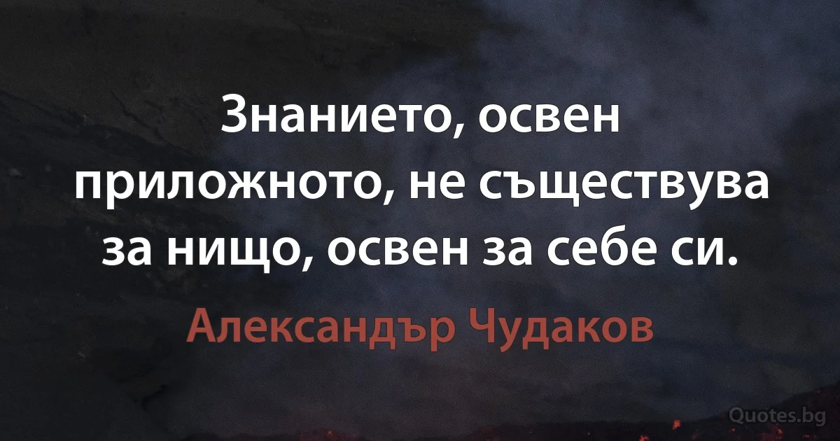 Знанието, освен приложното, не съществува за нищо, освен за себе си. (Александър Чудаков)