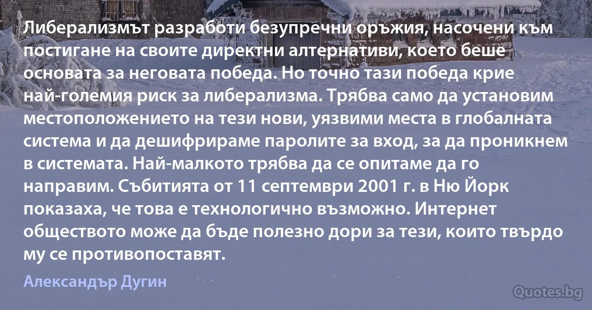 Либерализмът разработи безупречни оръжия, насочени към постигане на своите директни алтернативи, което беше основата за неговата победа. Но точно тази победа крие най-големия риск за либерализма. Трябва само да установим местоположението на тези нови, уязвими места в глобалната система и да дешифрираме паролите за вход, за да проникнем в системата. Най-малкото трябва да се опитаме да го направим. Събитията от 11 септември 2001 г. в Ню Йорк показаха, че това е технологично възможно. Интернет обществото може да бъде полезно дори за тези, които твърдо му се противопоставят. (Александър Дугин)