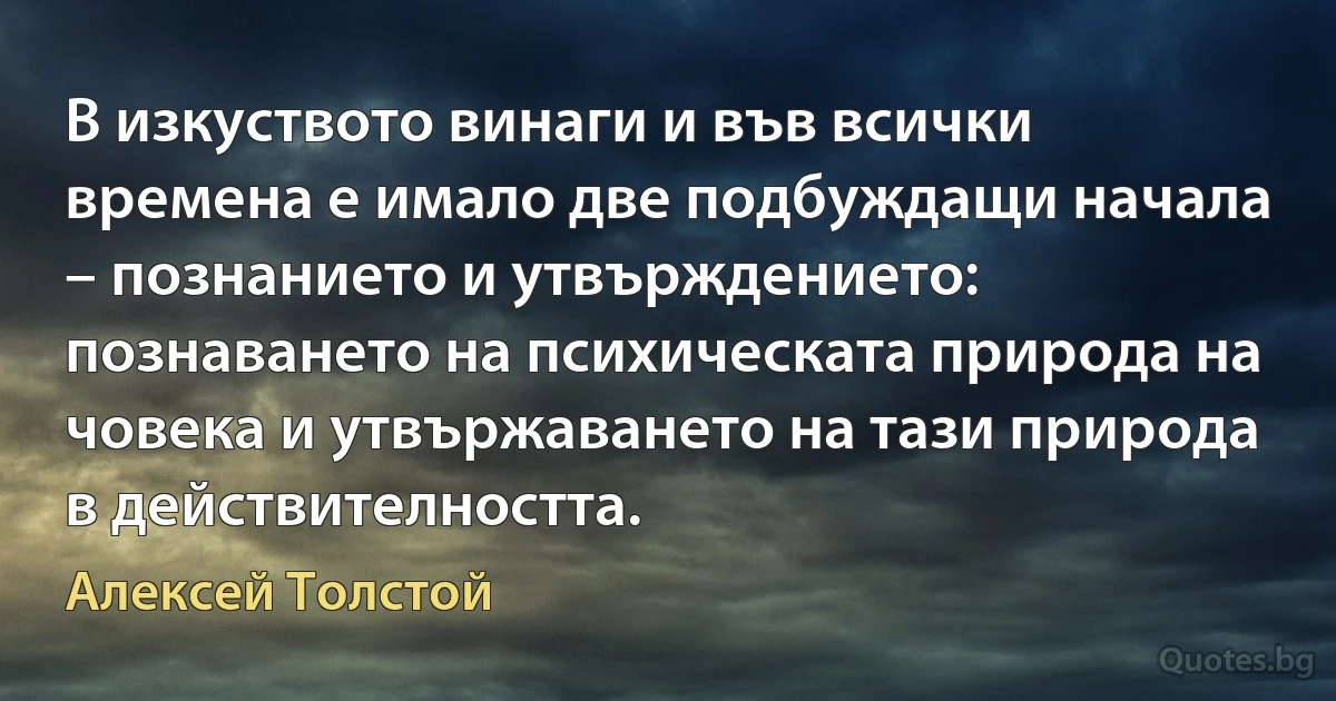 В изкуството винаги и във всички времена е имало две подбуждащи начала – познанието и утвърждението: познаването на психическата природа на човека и утвържаването на тази природа в действителността. (Алексей Толстой)