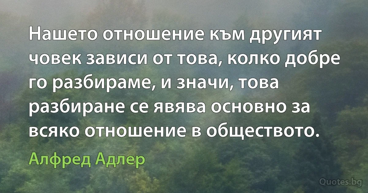 Нашето отношение към другият човек зависи от това, колко добре го разбираме, и значи, това разбиране се явява основно за всяко отношение в обществото. (Алфред Адлер)