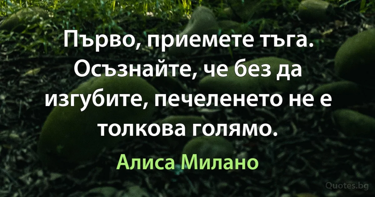 Първо, приемете тъга. Осъзнайте, че без да изгубите, печеленето не е толкова голямо. (Алиса Милано)