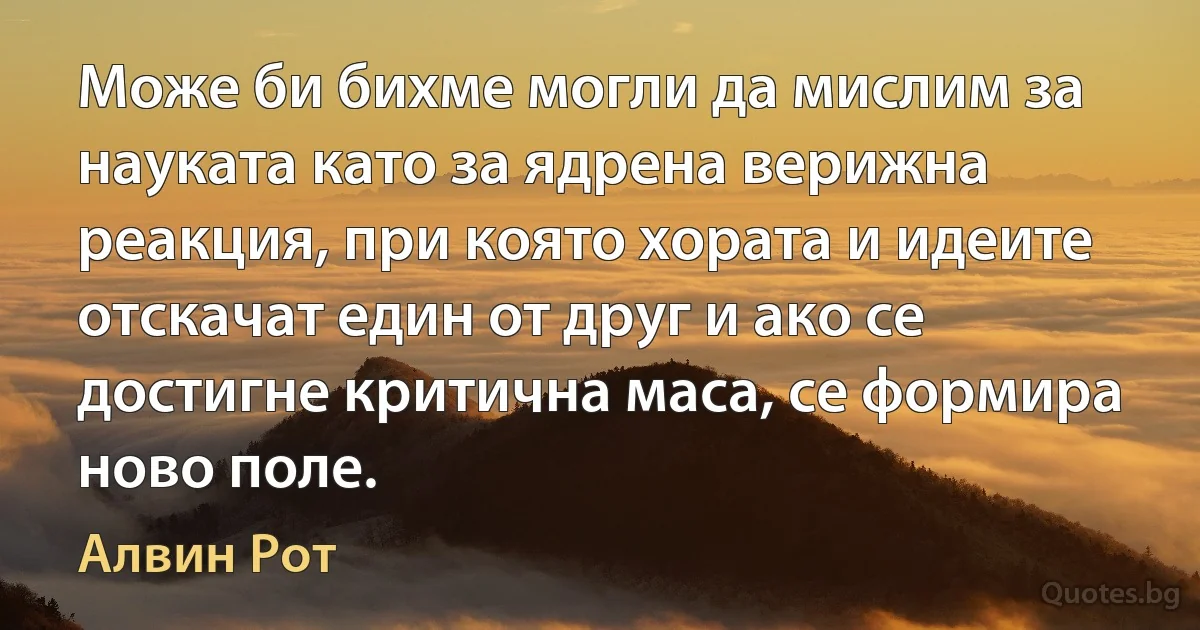 Може би бихме могли да мислим за науката като за ядрена верижна реакция, при която хората и идеите отскачат един от друг и ако се достигне критична маса, се формира ново поле. (Алвин Рот)