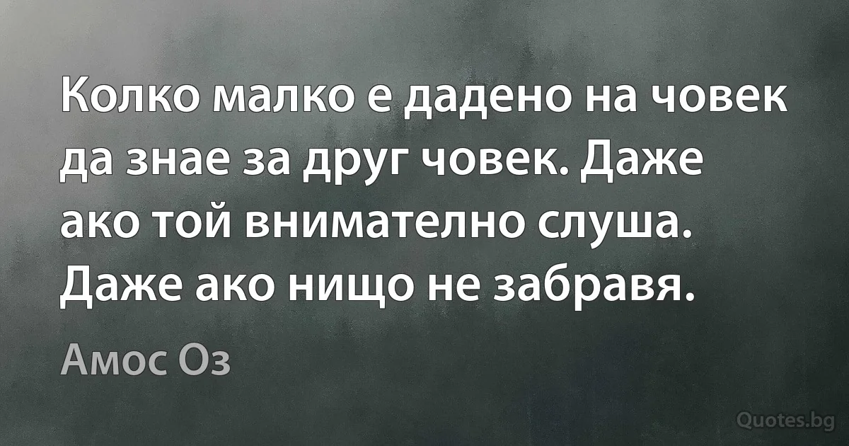 Колко малко е дадено на човек да знае за друг човек. Даже ако той внимателно слуша. Даже ако нищо не забравя. (Амос Оз)