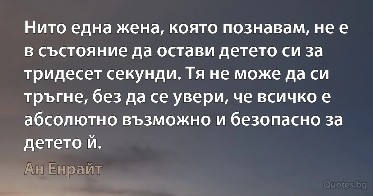 Нито една жена, която познавам, не е в състояние да остави детето си за тридесет секунди. Тя не може да си тръгне, без да се увери, че всичко е абсолютно възможно и безопасно за детето й. (Ан Енрайт)