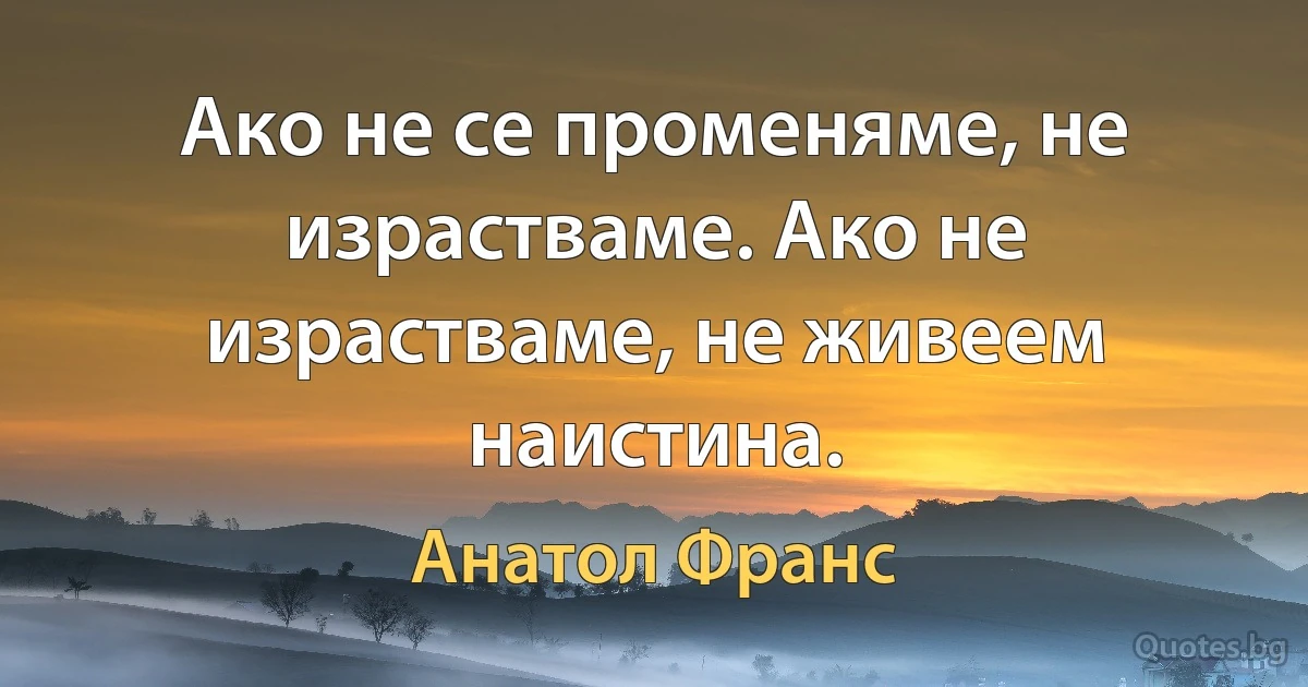 Ако не се променяме, не израстваме. Ако не израстваме, не живеем наистина. (Анатол Франс)