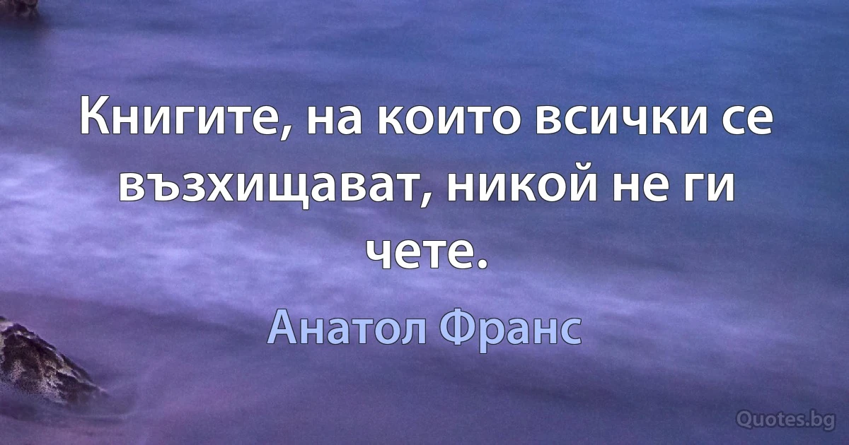 Книгите, на които всички се възхищават, никой не ги чете. (Анатол Франс)