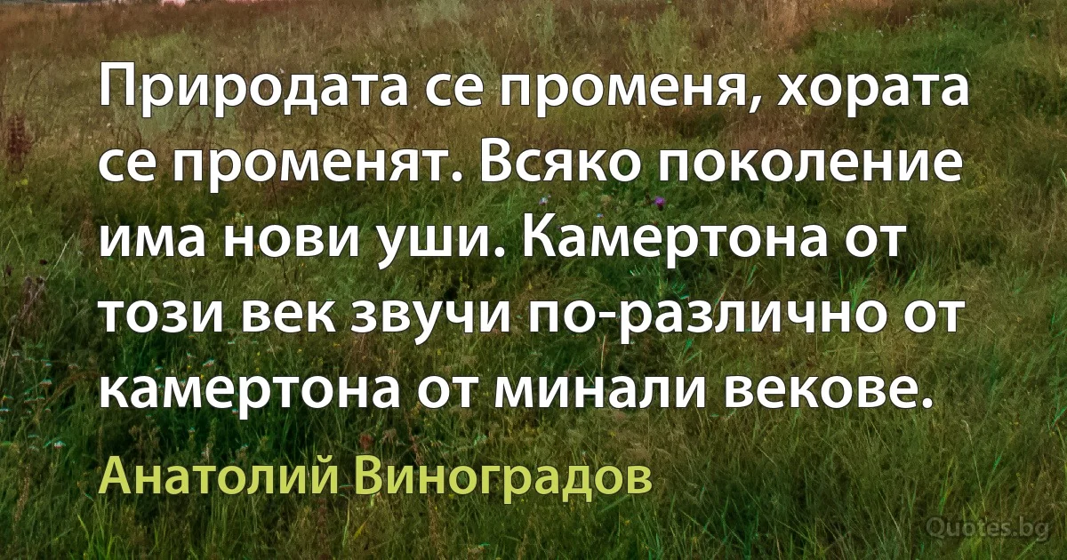 Природата се променя, хората се променят. Всяко поколение има нови уши. Камертона от този век звучи по-различно от камертона от минали векове. (Анатолий Виноградов)